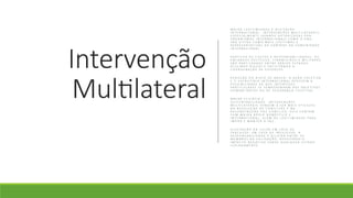 Intervenção
Multilateral
M A I O R L E G I T I M I D A D E E A C E I T A Ç Ã O
I N T E R N A C I O N A L : I N T E R V E N Ç Õ E S M U L T I L A T E R A I S ,
E S P E C I A L M E N T E Q U A N D O A U T O R I Z A D A S P O R
O R G A N I S M O S I N T E R N A C I O N A I S C O M O A O N U ,
S Ã O V I S T A S C O M O M A I S L E G Í T I M A S E
R E P R E S E N T A T I V A S D A V O N T A D E D A C O M U N I D A D E
I N T E R N A C I O N A L .
P A R T I L H A D E C U S T O S E R E S P O N S A B I L I D A D E S : O S
E N C A R G O S P O L Í T I C O S , F I N A N C E I R O S E M I L I T A R E S
S Ã O P A R T I L H A D O S E N T R E V Á R I O S E S T A D O S ,
D I L U I N D O R I S C O S E F A C I L I T A N D O A
C O O R D E N A Ç Ã O D E E S F O R Ç O S .
R E D U Ç Ã O D O R I S C O D E A B U S O : A A Ç Ã O C O L E T I V A
E O E S C R U T Í N I O I N T E R N A C I O N A L R E D U Z E M A
P O S S I B I L I D A D E D E Q U E I N T E R E S S E S
P A R T I C U L A R E S S E S O B R E P O N H A M A O S O B J E T I V O S
H U M A N I T Á R I O S O U D E S E G U R A N Ç A C O L E T I V A .
M A I O R E F I C Á C I A E
S U S T E N T A B I L I D A D E : I N T E R V E N Ç Õ E S
M U L T I L A T E R A I S T E N D E M A S E R M A I S E F I C A Z E S
N A R E S O L U Ç Ã O D E C O N F L I T O S E N A
R E C O N S T R U Ç Ã O P Ó S - C O N F L I T O , P O I S C O N T A M
C O M M A I O R A P O I O D O M É S T I C O E
I N T E R N A C I O N A L , A L É M D E L E G I T I M I D A D E P A R A
I M P O R E M A N T E R A P A Z .
D I S S I P A Ç Ã O D A C U L P A E M C A S O D E
F R A C A S S O : E M C A S O D E I N S U C E S S O , A
R E S P O N S A B I L I D A D E É D I L U Í D A E N T R E O S
M E M B R O S D A C O L I G A Ç Ã O , R E D U Z I N D O O
I M P A C T O N E G A T I V O S O B R E Q U A L Q U E R E S T A D O
I S O L A D A M E N T E
 