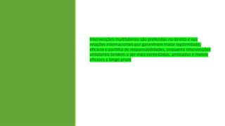 Intervenções multilaterais são preferidas no direito e nas
relações internacionais por garantirem maior legitimidade,
eficácia e partilha de responsabilidades, enquanto intervenções
unilaterais tendem a ser mais contestadas, arriscadas e menos
eficazes a longo prazo
 