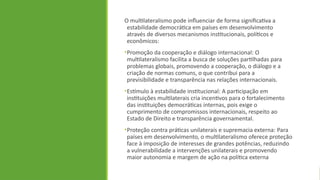 O multilateralismo pode influenciar de forma significativa a
estabilidade democrática em países em desenvolvimento
através de diversos mecanismos institucionais, políticos e
econômicos:
•Promoção da cooperação e diálogo internacional: O
multilateralismo facilita a busca de soluções partilhadas para
problemas globais, promovendo a cooperação, o diálogo e a
criação de normas comuns, o que contribui para a
previsibilidade e transparência nas relações internacionais.
•Estímulo à estabilidade institucional: A participação em
instituições multilaterais cria incentivos para o fortalecimento
das instituições democráticas internas, pois exige o
cumprimento de compromissos internacionais, respeito ao
Estado de Direito e transparência governamental.
•Proteção contra práticas unilaterais e supremacia externa: Para
países em desenvolvimento, o multilateralismo oferece proteção
face à imposição de interesses de grandes potências, reduzindo
a vulnerabilidade a intervenções unilaterais e promovendo
maior autonomia e margem de ação na política externa
 