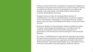 •Fomento ao desenvolvimento sustentável e inclusão social: Organismos
multilaterais frequentemente condicionam o apoio financeiro e técnico
ao respeito por direitos humanos, participação cívica e políticas de
inclusão, o que pode ajudar a consolidar práticas democráticas e
combater desigualdades estruturais.
•Estabelecimento de redes de interdependência positiva: O
multilateralismo cria redes de interdependência económica, política e
social, incentivando a cooperação e a resolução pacífica de conflitos,
fatores essenciais para a estabilidade democrática e o desenvolvimento
humano.
•Reforço da cidadania e da participação: Projetos multilaterais podem
incentivar a participação da sociedade civil e o fortalecimento da
cidadania, promovendo maior proximidade entre governo e
governados e contribuindo para a descentralização e democratização
do poder.
Em síntese, o multilateralismo é especialmente importante para países
em desenvolvimento porque contribui para a estabilidade democrática
através da promoção de normas, cooperação, proteção institucional,
desenvolvimento sustentável e participação social, reduzindo riscos de
retrocesso democrático e de dominação por potências externas
 