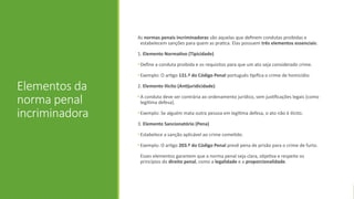 Elementos da
norma penal
incriminadora
As normas penais incriminadoras são aquelas que definem condutas proibidas e
estabelecem sanções para quem as pratica. Elas possuem três elementos essenciais:
1. Elemento Normativo (Tipicidade)
• Define a conduta proibida e os requisitos para que um ato seja considerado crime.
• Exemplo: O artigo 131.º do Código Penal português tipifica o crime de homicídio.
2. Elemento Ilícito (Antijuridicidade)
• A conduta deve ser contrária ao ordenamento jurídico, sem justificações legais (como
legítima defesa).
• Exemplo: Se alguém mata outra pessoa em legítima defesa, o ato não é ilícito.
3. Elemento Sancionatório (Pena)
• Estabelece a sanção aplicável ao crime cometido.
• Exemplo: O artigo 203.º do Código Penal prevê pena de prisão para o crime de furto.
Esses elementos garantem que a norma penal seja clara, objetiva e respeite os
princípios do direito penal, como a legalidade e a proporcionalidade.
 