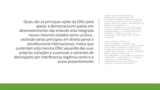 Quais são as principais ações da ONU para
apoiar a democracia em países em
desenvolvimento não estando esta integrada
nesses mesmos estados como ucrânia ,
violando vários princípios em direito penal e
constitucional internacionais, meios que
sustentam esta mesma ONU aquando das suas
próprias violações e sucessivas a variantes de
desrespeito por interferencia ilegitima como e o
acaso presentemente
A O N U AT U A PA R A A P O I A R A
D E M O C R A C I A E M PA Í S E S E M
D E S E N V O LV I M E N T O P R I N C I PA L M E N T E
P O R M E I O D E A S S I S T Ê N C I A T É C N I C A ,
A P O I O I N S T I T U C I O N A L , P R O M O Ç Ã O D E
D I R E I T O S H U M A N O S E
F O R TA L E C I M E N T O D A PA R T I C I PA Ç Ã O
S O C I A L , M E S M O Q U A N D O N Ã O E S TÁ
F O R M A L M E N T E I N T E G R A D A N E S S E S
E S TA D O S , C O M O É O C A S O D A
U C R Â N I A . S U A S P R I N C I PA I S A Ç Õ E S
I N C L U E M :
•A S S I S T Ê N C I A T É C N I C A E
I N S T I T U C I O N A L : AT R AV É S D O
P R O G R A M A D A S N A Ç Õ E S U N I D A S PA R A
O D E S E N V O LV I M E N T O ( P N U D ) E D O
F U N D O D A S N A Ç Õ E S U N I D A S PA R A A
D E M O C R A C I A ( F N U D ) , A O N U O F E R E C E
A P O I O PA R A F O R TA L E C E R
PA R L A M E N T O S , S I S T E M A S E L E I T O R A I S ,
C O M I S S Õ E S E L E I T O R A I S E S I S T E M A S
J U D I C I A I S , P R O M O V E N D O
T R A N S PA R Ê N C I A , P R E S TA Ç Ã O D E
C O N TA S E E S TA D O D E D I R E I T O .
 