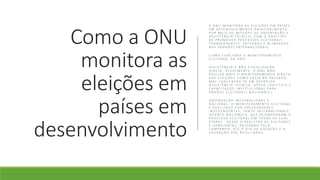 Como a ONU
monitora as
eleições em
países em
desenvolvimento
A O N U M O N I T O R A A S E L E I Ç Õ E S E M PA Í S E S
E M D E S E N V O LV I M E N T O P R I N C I PA L M E N T E
P O R M E I O D E M I S S Õ E S D E O B S E R V A Ç Ã O E
A S S I S T Ê N C I A T É C N I C A , C O M O O B J E T I V O
D E P R O M O V E R P R O C E S S O S E L E I T O R A I S
T R A N S PA R E N T E S , Í N T E G R O S E A L I N H A D O S
A O S PA D R Õ E S I N T E R N A C I O N A I S .
C O M O F U N C I O N A O M O N I T O R A M E N T O
E L E I T O R A L D A O N U
A S S I S T Ê N C I A E N Ã O F I S C A L I Z A Ç Ã O
D I R E TA : AT U A L M E N T E , A O N U N Ã O
R E A L I Z A M A I S O M O N I T O R A M E N T O D I R E T O
D A S E L E I Ç Õ E S C O M O FA Z I A N O PA S S A D O ,
M A S C O N C E N T R A - S E E M O F E R E C E R
A S S I S T Ê N C I A T É C N I C A , A P O I O L O G Í S T I C O E
C A PA C I TA Ç Ã O I N S T I T U C I O N A L PA R A
Ó R G Ã O S E L E I T O R A I S N A C I O N A I S 2.
O B S E R V A Ç Ã O I N T E R N A C I O N A L E
N A C I O N A L : O M O N I T O R A M E N T O E L E I T O R A L
É R E A L I Z A D O P O R O B S E R V A D O R E S
I N D E P E N D E N T E S , TA N T O I N T E R N A C I O N A I S
Q U A N T O N A C I O N A I S , Q U E A C O M PA N H A M O
P R O C E S S O E L E I T O R A L E M T O D A S A S S U A S
E TA PA S - D E S D E O R E G I S T R O D E E L E I T O R E S
E C A N D I D AT O S , PA S S A N D O P E L A
C A M PA N H A , AT É O D I A D A V O TA Ç Ã O E A
A P U R A Ç Ã O D O S R E S U LTA D O S
 