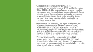 •Missões de observação: Organizações
intergovernamentais (como a ONU, União Europeia,
OEA, OSCE) e ONGs especializadas enviam missões
compostas por especialistas e observadores de longo
e curto prazo. Eles analisam a legislação eleitoral, a
imparcialidade da administração, o ambiente da
campanha, a cobertura da mídia, a votação e a
contagem dos votos.
•Relatórios e recomendações: Após as eleições, os
observadores elaboram relatórios detalhados,
apontando boas práticas, eventuais falhas e
recomendações para o aperfeiçoamento do processo
eleitoral. Esses relatórios servem para fortalecer a
confiança pública e orientar reformas futuras.
•Promoção de padrões internacionais: A ONU,
juntamente com outras organizações, promove
princípios e códigos de conduta para observadores
eleitorais, buscando garantir imparcialidade, precisão
e transparência nas avaliações
 