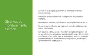 Objetivos do
monitoramento
eleitoral
•Avaliar se as eleições cumprem as normas nacionais e
internacionais.
•Promover a transparência e a integridade do processo
eleitoral.
•Fortalecer a confiança pública nas instituições democráticas.
•Recomendar melhorias para garantir eleições cada vez mais
justas e inclusivas.
Em resumo, a ONU apoia e monitora eleições em países em
desenvolvimento através de assistência técnica e do envio de
missões de observação, que acompanham todas as fases do
processo eleitoral, promovendo transparência, confiança e
aprimoramento institucional
 