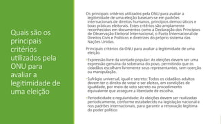 Quais são os
principais
critérios
utilizados pela
ONU para
avaliar a
legitimidade de
uma eleição
Os principais critérios utilizados pela ONU para avaliar a
legitimidade de uma eleição baseiam-se em padrões
internacionais de direitos humanos, princípios democráticos e
boas práticas eleitorais. Estes critérios são amplamente
reconhecidos em documentos como a Declaração dos Princípios
de Observação Eleitoral Internacional, o Pacto Internacional de
Direitos Civis e Políticos e diretrizes do próprio sistema das
Nações Unidas.
Principais critérios da ONU para avaliar a legitimidade de uma
eleição
•Expressão livre da vontade popular: As eleições devem ser uma
expressão genuína da soberania do povo, permitindo que os
cidadãos escolham livremente seus representantes, sem coerção
ou manipulação.
•Sufrágio universal, igual e secreto: Todos os cidadãos adultos
devem ter o direito de votar e ser eleitos, em condições de
igualdade, por meio de voto secreto ou procedimento
equivalente que assegure a liberdade de escolha.
•Periodicidade e regularidade: As eleições devem ser realizadas
periodicamente, conforme estabelecido na legislação nacional e
nos padrões internacionais, para garantir a renovação legítima
do poder político
 
