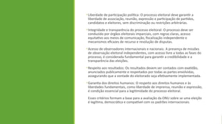 •Liberdade de participação política: O processo eleitoral deve garantir a
liberdade de associação, reunião, expressão e participação de partidos,
candidatos e eleitores, sem discriminação ou restrições arbitrárias.
•Integridade e transparência do processo eleitoral: O processo deve ser
conduzido por órgãos eleitorais imparciais, com regras claras, acesso
equitativo aos meios de comunicação, fiscalização independente e
mecanismos eficazes de recurso e resolução de disputas.
•Acesso de observadores internacionais e nacionais: A presença de missões
de observação eleitoral independentes, com acesso livre a todas as fases do
processo, é considerada fundamental para garantir a credibilidade e a
transparência das eleições.
•Respeito aos resultados: Os resultados devem ser contados com exatidão,
anunciados publicamente e respeitados por todas as partes envolvidas,
assegurando que a vontade do eleitorado seja efetivamente implementada.
•Garantia dos direitos humanos: O respeito aos direitos humanos e às
liberdades fundamentais, como liberdade de imprensa, reunião e expressão,
é condição essencial para a legitimidade do processo eleitoral.
Esses critérios formam a base para a avaliação da ONU sobre se uma eleição
é legítima, democrática e compatível com os padrões internacionais
 