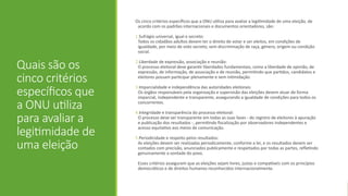 Quais são os
cinco critérios
específicos que
a ONU utiliza
para avaliar a
legitimidade de
uma eleição
Os cinco critérios específicos que a ONU utiliza para avaliar a legitimidade de uma eleição, de
acordo com os padrões internacionais e documentos orientadores, são:
1.Sufrágio universal, igual e secreto:
Todos os cidadãos adultos devem ter o direito de votar e ser eleitos, em condições de
igualdade, por meio de voto secreto, sem discriminação de raça, género, origem ou condição
social.
2.Liberdade de expressão, associação e reunião:
O processo eleitoral deve garantir liberdades fundamentais, como a liberdade de opinião, de
expressão, de informação, de associação e de reunião, permitindo que partidos, candidatos e
eleitores possam participar plenamente e sem intimidação.
3.Imparcialidade e independência das autoridades eleitorais:
Os órgãos responsáveis pela organização e supervisão das eleições devem atuar de forma
imparcial, independente e transparente, assegurando a igualdade de condições para todos os
concorrentes.
4.Integridade e transparência do processo eleitoral:
O processo deve ser transparente em todas as suas fases - do registro de eleitores à apuração
e publicação dos resultados -, permitindo fiscalização por observadores independentes e
acesso equitativo aos meios de comunicação.
5.Periodicidade e respeito pelos resultados:
As eleições devem ser realizadas periodicamente, conforme a lei, e os resultados devem ser
contados com precisão, anunciados publicamente e respeitados por todas as partes, refletindo
genuinamente a vontade do povo.
Esses critérios asseguram que as eleições sejam livres, justas e compatíveis com os princípios
democráticos e de direitos humanos reconhecidos internacionalmente.
 