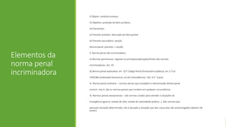 Elementos da
norma penal
incriminadora
I) Objeto: conduta humana.
II) Objetivo: proteção de bens jurídicos.
III) Elementos:
a) Preceito primário: descrição do fato punível.
b) Preceito secundário: sanção
Norma penal: preceito + sanção
II. Norma penal não incriminadora
a) Normas permissivas: regulam os princípios/aplicação/limites das normas
incriminadoras. Art. 23
b) Norma penal explicativa: art. 327 Código Penal (funcionário público); art.1.º Lei
7492/86 (instituição financeira); art.63 (reincidência); 150, § 4.° (casa)
III. Norma penal ordinária – normas penais que compõem o denominado direito penal
comum. Isto é, são as normas penais que incidem em qualquer circunstância.
IV. Normas penais excepcionais – são normas criadas para atender a situações de
emergência (guerra, estado de sítio, estado de calamidade pública...). São normas que
possuem duração determinada, isto é passada a situação que deu causa elas são autorevogadas (deixam de
existir).
 