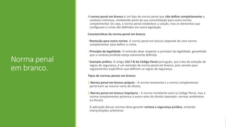 Norma penal
em branco.
A norma penal em branco é um tipo de norma penal que não define completamente a
conduta criminosa, remetendo parte da sua concretização para outra norma
complementar. Ou seja, a norma penal estabelece a sanção, mas os elementos que
configuram o crime são definidos em outra legislação.
Características da norma penal em branco
• Remissão para outra norma: A norma penal em branco depende de uma norma
complementar para definir o crime.
• Princípio da legalidade: A remissão deve respeitar o princípio da legalidade, garantindo
que a conduta proibida esteja claramente definida.
• Exemplo prático: O artigo 152.º-B do Código Penal português, que trata da violação de
regras de segurança, é um exemplo de norma penal em branco, pois remete para
regulamentos específicos que definem as regras de segurança.
Tipos de normas penais em branco
1.Norma penal em branco própria – A norma remetente e a norma complementar
pertencem ao mesmo ramo do direito.
2.Norma penal em branco imprópria – A norma remetente está no Código Penal, mas a
norma complementar pertence a outro ramo do direito (exemplo: normas ambientais
ou fiscais).
A aplicação dessas normas deve garantir certeza e segurança jurídica, evitando
interpretações arbitrárias
 