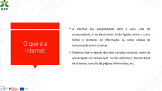 O queé a
internet
▪ A Internet (ou simplesmente Net) é uma rede de
computadores, à escala mundial. Estão ligados entre si como
fontes e recetores de informação, ou como veículo de
comunicação entre sistemas.
▪ Podemos fazê-lo através dos mais variados sistemas: canais de
conversação em tempo real; correio eletrónico; transferência
de ficheiros; consulta de páginas informativas; etc.
 