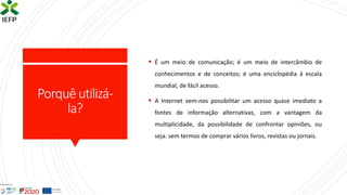 Porquêutilizá-
la?
▪ É um meio de comunicação; é um meio de intercâmbio de
conhecimentos e de conceitos; é uma enciclopédia à escala
mundial, de fácil acesso.
▪ A Internet vem-nos possibilitar um acesso quase imediato a
fontes de informação alternativas, com a vantagem da
multiplicidade, da possibilidade de confrontar opiniões, ou
seja. sem termos de comprar vários livros, revistas ou jornais.
 