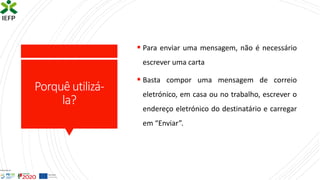 Porquêutilizá-
la?
▪ Para enviar uma mensagem, não é necessário
escrever uma carta
▪ Basta compor uma mensagem de correio
eletrónico, em casa ou no trabalho, escrever o
endereço eletrónico do destinatário e carregar
em “Enviar”.
 