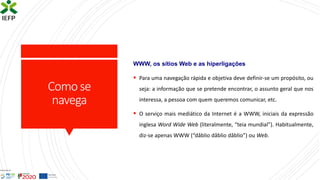 Comose
navega
WWW, os sítios Web e as hiperligações
▪ Para uma navegação rápida e objetiva deve definir-se um propósito, ou
seja: a informação que se pretende encontrar, o assunto geral que nos
interessa, a pessoa com quem queremos comunicar, etc.
▪ O serviço mais mediático da Internet é a WWW, iniciais da expressão
inglesa Word Wide Web (literalmente, “teia mundial”). Habitualmente,
diz-se apenas WWW (“dâblio dâblio dâblio”) ou Web.
 