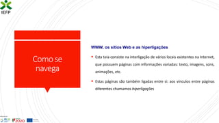 Comose
navega
WWW, os sítios Web e as hiperligações
▪ Esta teia consiste na interligação de vários locais existentes na Internet,
que possuem páginas com informações variadas: texto, imagens, sons,
animações, etc.
▪ Estas páginas são também ligadas entre si: aos vínculos entre páginas
diferentes chamamos hiperligações
 