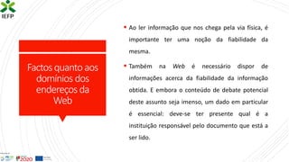 Factosquanto aos
domínios dos
endereços da
Web
▪ Ao ler informação que nos chega pela via física, é
importante ter uma noção da fiabilidade da
mesma.
▪ Também na Web é necessário dispor de
informações acerca da fiabilidade da informação
obtida. E embora o conteúdo de debate potencial
deste assunto seja imenso, um dado em particular
é essencial: deve-se ter presente qual é a
instituição responsável pelo documento que está a
ser lido.
 