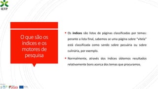 Oquesãoos
índices eos
motores de
pesquisa
▪ Os índices são listas de páginas classificadas por temas:
perante a lista final, sabemos se uma página sobre “vitela”
está classificada como sendo sobre pecuária ou sobre
culinária, por exemplo.
▪ Normalmente, através dos índices obtemos resultados
relativamente bons acerca dos temas que procuramos.
 