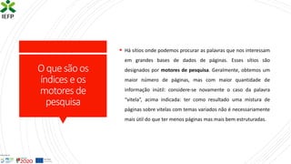 Oquesãoos
índices eos
motores de
pesquisa
▪ Há sítios onde podemos procurar as palavras que nos interessam
em grandes bases de dados de páginas. Esses sítios são
designados por motores de pesquisa. Geralmente, obtemos um
maior número de páginas, mas com maior quantidade de
informação inútil: considere-se novamente o caso da palavra
“vitela”, acima indicada: ter como resultado uma mistura de
páginas sobre vitelas com temas variados não é necessariamente
mais útil do que ter menos páginas mas mais bem estruturadas.
 