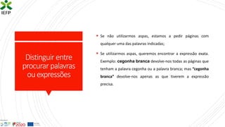 Distinguir entre
procurar palavras
ouexpressões
▪ Se não utilizarmos aspas, estamos a pedir páginas com
qualquer uma das palavras indicadas;
▪ Se utilizarmos aspas, queremos encontrar a expressão exata.
Exemplo: cegonha branca devolve-nos todas as páginas que
tenham a palavra cegonha ou a palavra branca; mas “cegonha
branca” devolve-nos apenas as que tiverem a expressão
precisa.
 