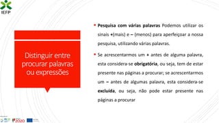 Distinguir entre
procurar palavras
ouexpressões
▪ Pesquisa com várias palavras Podemos utilizar os
sinais +(mais) e – (menos) para aperfeiçoar a nossa
pesquisa, utilizando várias palavras.
▪ Se acrescentarmos um + antes de alguma palavra,
esta considera-se obrigatória, ou seja, tem de estar
presente nas páginas a procurar; se acrescentarmos
um – antes de algumas palavra, esta considera-se
excluída, ou seja, não pode estar presente nas
páginas a procurar
 