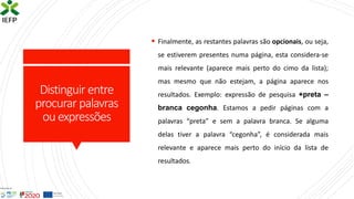 Distinguir entre
procurar palavras
ouexpressões
▪ Finalmente, as restantes palavras são opcionais, ou seja,
se estiverem presentes numa página, esta considera-se
mais relevante (aparece mais perto do cimo da lista);
mas mesmo que não estejam, a página aparece nos
resultados. Exemplo: expressão de pesquisa +preta –
branca cegonha. Estamos a pedir páginas com a
palavras “preta” e sem a palavra branca. Se alguma
delas tiver a palavra “cegonha”, é considerada mais
relevante e aparece mais perto do início da lista de
resultados.
 