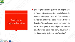 Guardar as
páginas favoritas
▪ Quando pretendemos guardar um página que
tenhamos interesse , existe a possibilidade de
assinalar essa página como um local “favorito”;
ao fazê-lo o endereço passa a constar do menu
“Favoritos” (e também do painel com o mesmo
nome). Para guardar uma página na lista de
locais favoritos, basta ir ao menu “Favoritos” e
escolher a opção “Adicionar aos Favoritos”.
 