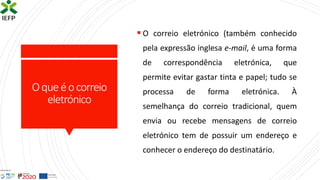 Oqueéocorreio
eletrónico
▪ O correio eletrónico (também conhecido
pela expressão inglesa e-mail, é uma forma
de correspondência eletrónica, que
permite evitar gastar tinta e papel; tudo se
processa de forma eletrónica. À
semelhança do correio tradicional, quem
envia ou recebe mensagens de correio
eletrónico tem de possuir um endereço e
conhecer o endereço do destinatário.
 