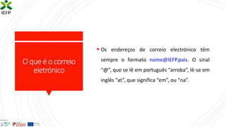 Oqueéocorreio
eletrónico
▪ Os endereços de correio electrónico têm
sempre o formato nome@IEFP.país. O sinal
“@”, que se lê em português “arroba”, lê-se em
inglês “at”, que significa “em”, ou “na”.
 