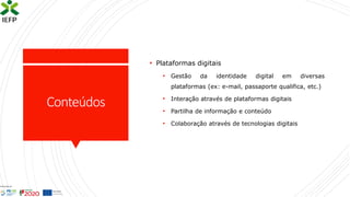 Conteúdos
• Plataformas digitais
• Gestão da identidade digital em diversas
plataformas (ex: e-mail, passaporte qualifica, etc.)
• Interação através de plataformas digitais
• Partilha de informação e conteúdo
• Colaboração através de tecnologias digitais
 