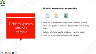 Ficheiros/pastas
/atalhos
Exercício
• Ficheiros versus pastas versus atalho
• Criar um ficheiro com o nome o meu primeiro ficheiro
• Abrir uma pasta na área dos documentos com o vosso
nome
• Colocar o ficheiro que foi criado na respetiva pasta
• Criar um atalho para o ambiente de trabalho
 