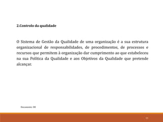 Documento: D8
11
2.Controlo da qualidade
O Sistema de Gestão da Qualidade de uma organização é a sua estrutura
organizacional de responsabilidades, de procedimentos, de processos e
recursos que permitem à organização dar cumprimento ao que estabeleceu
na sua Política da Qualidade e aos Objetivos da Qualidade que pretende
alcançar.
 