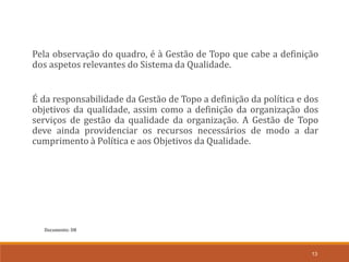 Documento: D8
13
Pela observação do quadro, é à Gestão de Topo que cabe a definição
dos aspetos relevantes do Sistema da Qualidade.
É da responsabilidade da Gestão de Topo a definição da política e dos
objetivos da qualidade, assim como a definição da organização dos
serviços de gestão da qualidade da organização. A Gestão de Topo
deve ainda providenciar os recursos necessários de modo a dar
cumprimento à Política e aos Objetivos da Qualidade.
 
