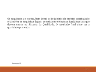 Documento: D8
14
Os requisitos do cliente, bem como os requisitos da própria organização
e também os requisitos legais, constituem elementos fundamentais que
devem entrar no Sistema da Qualidade. O resultado final deve ser a
qualidade planeada.
 