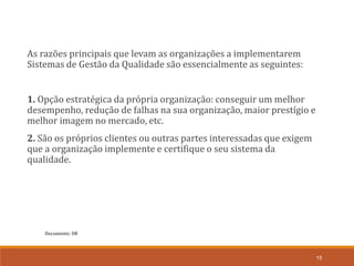 Documento: D8
15
As razões principais que levam as organizações a implementarem
Sistemas de Gestão da Qualidade são essencialmente as seguintes:
1. Opção estratégica da própria organização: conseguir um melhor
desempenho, redução de falhas na sua organização, maior prestígio e
melhor imagem no mercado, etc.
2. São os próprios clientes ou outras partes interessadas que exigem
que a organização implemente e certifique o seu sistema da
qualidade.
 