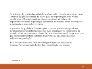 Documento: D8
16
Os sistemas de gestão da qualidade tendem cada vez mais a impor-se como
sistemas de gestão capazes de trazer para as organizações mais-valias
significativas. Um sistema de gestão da qualidade devidamente
implementado numa organização pode fazer a diferença entre a extinção da
organização e a sua sobrevivência.
A garantia da qualidade é uma exigência que os grandes compradores
institucionalizaram internamente nas suas organizações, como forma de
pressão sobre os seus fornecedores de componentes e matérias-primas para
que estes implementem sistemas de garantia da qualidade nas suas
unidades de produção.
Esta ferramenta é uma forma de assegurar que a qualidade dos
produtos/serviços esteja dentro das especificações do cliente.
 