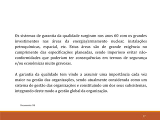 Documento: D8
17
Os sistemas de garantia da qualidade surgiram nos anos 60 com os grandes
investimentos nas áreas da energia/armamento nuclear, instalações
petroquímicas, espacial, etc. Estas áreas são de grande exigência no
cumprimento das especificações planeadas, sendo imperioso evitar não-
conformidades que poderiam ter consequências em termos de segurança
e/ou económicas muito gravosas.
A garantia da qualidade tem vindo a assumir uma importância cada vez
maior na gestão das organizações, sendo atualmente considerada como um
sistema de gestão das organizações e constituindo um dos seus subsistemas,
integrando deste modo a gestão global da organização.
 