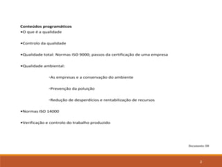 Documento: D8
2
Conteúdos programáticos
•O que é a qualidade
•Controlo da qualidade
•Qualidade total: Normas ISO 9000; passos da certificação de uma empresa
•Qualidade ambiental:
◦As empresas e a conservação do ambiente
◦Prevenção da poluição
◦Redução de desperdícios e rentabilização de recursos
•Normas ISO 14000
•Verificação e controlo do trabalho produzido
 