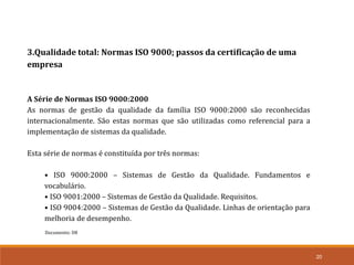 Documento: D8
20
3.Qualidade total: Normas ISO 9000; passos da certificação de uma
empresa
A Série de Normas ISO 9000:2000
As normas de gestão da qualidade da família ISO 9000:2000 são reconhecidas
internacionalmente. São estas normas que são utilizadas como referencial para a
implementação de sistemas da qualidade.
Esta série de normas é constituída por três normas:
• ISO 9000:2000 – Sistemas de Gestão da Qualidade. Fundamentos e
vocabulário.
• ISO 9001:2000 – Sistemas de Gestão da Qualidade. Requisitos.
• ISO 9004:2000 – Sistemas de Gestão da Qualidade. Linhas de orientação para
melhoria de desempenho.
 