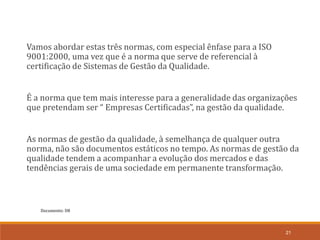Documento: D8
21
Vamos abordar estas três normas, com especial ênfase para a ISO
9001:2000, uma vez que é a norma que serve de referencial à
certificação de Sistemas de Gestão da Qualidade.
É a norma que tem mais interesse para a generalidade das organizações
que pretendam ser “ Empresas Certificadas”, na gestão da qualidade.
As normas de gestão da qualidade, à semelhança de qualquer outra
norma, não são documentos estáticos no tempo. As normas de gestão da
qualidade tendem a acompanhar a evolução dos mercados e das
tendências gerais de uma sociedade em permanente transformação.
 