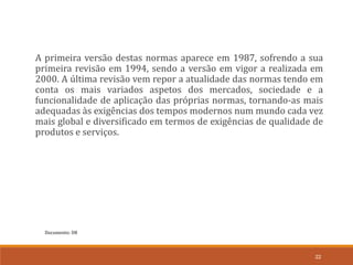 Documento: D8
22
A primeira versão destas normas aparece em 1987, sofrendo a sua
primeira revisão em 1994, sendo a versão em vigor a realizada em
2000. A última revisão vem repor a atualidade das normas tendo em
conta os mais variados aspetos dos mercados, sociedade e a
funcionalidade de aplicação das próprias normas, tornando-as mais
adequadas às exigências dos tempos modernos num mundo cada vez
mais global e diversificado em termos de exigências de qualidade de
produtos e serviços.
 