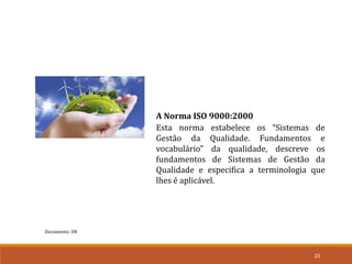 Documento: D8
23
A Norma ISO 9000:2000
Esta norma estabelece os “Sistemas de
Gestão da Qualidade. Fundamentos e
vocabulário” da qualidade, descreve os
fundamentos de Sistemas de Gestão da
Qualidade e especifica a terminologia que
lhes é aplicável.
 