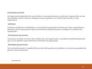 Documento: D8
24
Focalização no cliente
As organizações dependem dos seus clientes e, consequentemente, convém que compreendam as suas
necessidades, atuais e futuras, satisfaçam os seus requisitos e se esforcem por exceder as suas
expectativas.
Liderança
Os líderes estabelecem a finalidade e a orientação da organização. Convém que criem e mantenham o
ambiente interno que permita o pleno envolvimento das pessoas para se atingirem os objetivos da
organização.
Envolvimento das pessoas
As pessoas, em todos os níveis, são a essência de uma organização e o seu pleno envolvimento permite
que as suas aptidões sejam utilizadas em benefício da organização.
Abordagem por processos
Um resultado desejado é atingido de forma mais fácil quando as atividades e os recursos associados são
geridos como um processo.
 