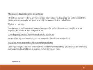 Documento: D8
25
Abordagem da gestão como um sistema
Identificar, compreender e gerir processos inter-relacionados como um sistema contribui
para que a organização atinja os seus objetivos com eficácia e eficiência.
Melhoria contínua
Convém que a melhoria contínua do desempenho global de uma organização seja um
objetivo permanente dessa organização.
Abordagem à tomada de decisões baseada em factos
As decisões eficazes são baseadas na análise de dados e de informação.
Relações mutuamente benéficas com fornecedores
Uma organização e os seus fornecedores são interdependentes e uma relação de benefício
mútuo potencia aptidão de ambas as partes para criar valor.
 