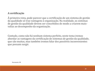 Documento: D8
26
A certificação
À primeira vista, pode parecer que a certificação de um sistema de gestão
da qualidade só traz vantagens à organização. Na realidade, os sistemas
de gestão da qualidade devem ser concebidos de modo a criarem mais-
valias ao desempenho da organização.
Contudo, como não há nenhum sistema perfeito, neste tema iremos
abordar as vantagens da certificação de sistemas de gestão da qualidade,
que são muitas, mas também iremos falar dos possíveis inconvenientes
que possam surgir.
 