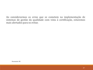 27
Ao considerarmos os erros que se cometem na implementação de
sistemas de gestão da qualidade com vista à certificação, estaremos
mais alertados para os evitar.
Documento: D8
 