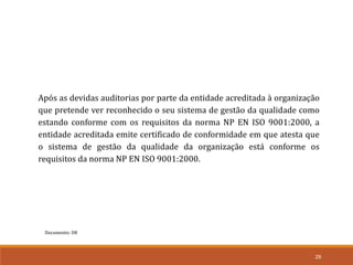 Documento: D8
29
Após as devidas auditorias por parte da entidade acreditada à organização
que pretende ver reconhecido o seu sistema de gestão da qualidade como
estando conforme com os requisitos da norma NP EN ISO 9001:2000, a
entidade acreditada emite certificado de conformidade em que atesta que
o sistema de gestão da qualidade da organização está conforme os
requisitos da norma NP EN ISO 9001:2000.
 