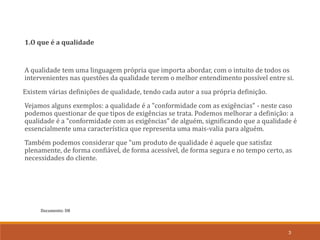 Documento: D8
3
1.O que é a qualidade
A qualidade tem uma linguagem própria que importa abordar, com o intuito de todos os
intervenientes nas questões da qualidade terem o melhor entendimento possível entre si.
Existem várias definições de qualidade, tendo cada autor a sua própria definição.
Vejamos alguns exemplos: a qualidade é a "conformidade com as exigências" - neste caso
podemos questionar de que tipos de exigências se trata. Podemos melhorar a definição: a
qualidade é a "conformidade com as exigências" de alguém, significando que a qualidade é
essencialmente uma característica que representa uma mais-valia para alguém.
Também podemos considerar que "um produto de qualidade é aquele que satisfaz
plenamente, de forma confiável, de forma acessível, de forma segura e no tempo certo, as
necessidades do cliente.
 