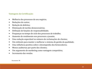 Documento: D8
30
Vantagens da Certificação:
• Melhoria dos processos do seu negócio;
• Reduções de custos;
• Redução de defeitos;
• Eliminação de tarefas desnecessárias;
• Definição de funções de responsabilidade;
• Poupanças no tempo de ciclo dos processos de trabalho;
• Aumento de rendimento nos processos a jusante;
• Uma redução expectável no número de reclamações de clientes;
• Um estímulo para manter e melhorar o sistema de gestão da qualidade;
• Uma influência positiva sobre o desempenho dos fornecedores;
• Menos auditorias por parte dos clientes;
• Um argumento de marketing como vantagem competitiva;
• Incremento das vendas.
 