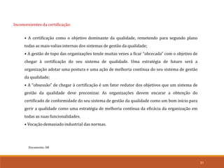 Documento: D8
31
Inconvenientes da certificação:
• A certificação como o objetivo dominante da qualidade, remetendo para segundo plano
todas as mais-valias internas dos sistemas de gestão da qualidade;
• A gestão de topo das organizações tende muitas vezes a ficar “obcecada” com o objetivo de
chegar à certificação do seu sistema de qualidade. Uma estratégia de futuro será a
organização adotar uma postura e uma ação de melhoria contínua do seu sistema de gestão
da qualidade;
• A “obsessão” de chegar à certificação é um fator redutor dos objetivos que um sistema de
gestão da qualidade deve preconizar. As organizações devem encarar a obtenção do
certificado de conformidade do seu sistema de gestão da qualidade como um bom início para
gerir a qualidade como uma estratégia de melhoria contínua da eficácia da organização em
todas as suas funcionalidades.
• Vocação demasiado industrial das normas.
 
