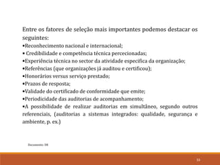 Documento: D8
33
Entre os fatores de seleção mais importantes podemos destacar os
seguintes:
•Reconhecimento nacional e internacional;
• Credibilidade e competência técnica percecionadas;
•Experiência técnica no sector da atividade especifica da organização;
•Referências (que organizações já auditou e certificou);
•Honorários versus serviço prestado;
•Prazos de resposta;
•Validade do certificado de conformidade que emite;
•Periodicidade das auditorias de acompanhamento;
•A possibilidade de realizar auditorias em simultâneo, segundo outros
referenciais, (auditorias a sistemas integrados: qualidade, segurança e
ambiente, p. ex.)
 